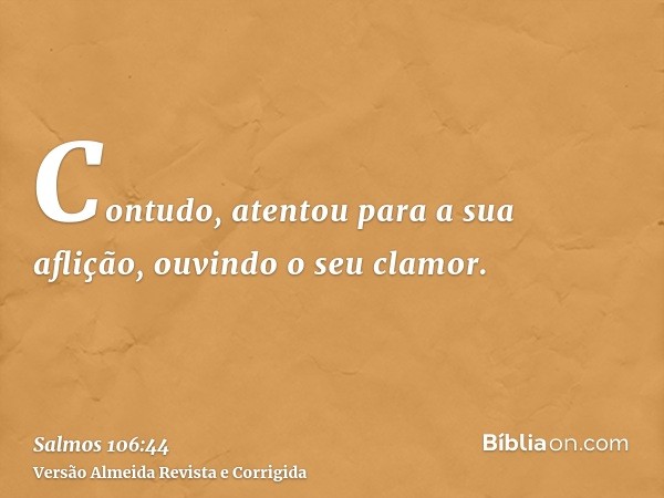 Contudo, atentou para a sua aflição, ouvindo o seu clamor.