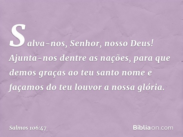 Salva-nos, Senhor, nosso Deus!
Ajunta-nos dentre as nações,
para que demos graças ao teu santo nome
e façamos do teu louvor a nossa glória. -- Salmo 106:47