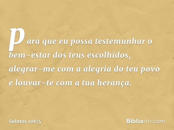 para que eu possa testemunhar
o bem-estar dos teus escolhidos,
alegrar-me com a alegria do teu povo
e louvar-te com a tua herança. -- Salmo 106:5