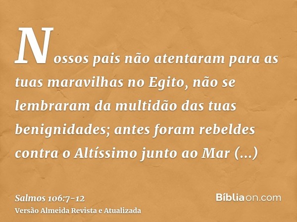 Nossos pais não atentaram para as tuas maravilhas no Egito, não se lembraram da multidão das tuas benignidades; antes foram rebeldes contra o Altíssimo junto ao