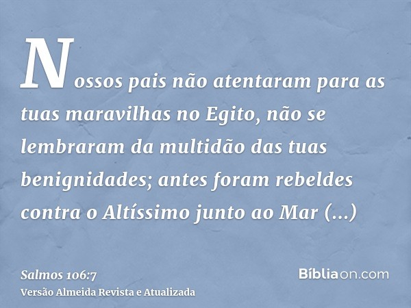 Nossos pais não atentaram para as tuas maravilhas no Egito, não se lembraram da multidão das tuas benignidades; antes foram rebeldes contra o Altíssimo junto ao