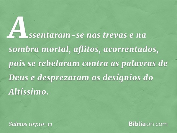 Assentaram-se nas trevas e na sombra mortal,
aflitos, acorrentados, pois se rebelaram contra as palavras de Deus
e desprezaram os desígnios do Altíssimo. -- Sal