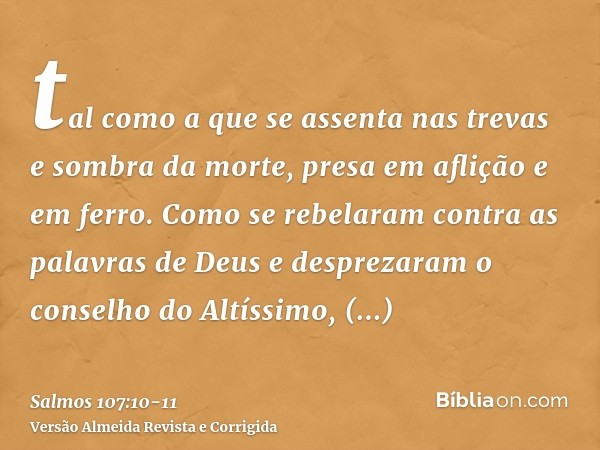 tal como a que se assenta nas trevas e sombra da morte, presa em aflição e em ferro.Como se rebelaram contra as palavras de Deus e desprezaram o conselho do Alt