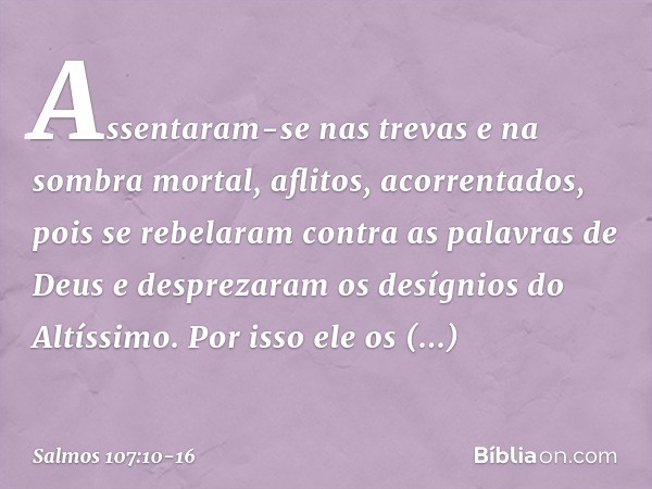 Assentaram-se nas trevas e na sombra mortal,
aflitos, acorrentados, pois se rebelaram contra as palavras de Deus
e desprezaram os desígnios do Altíssimo. Por is