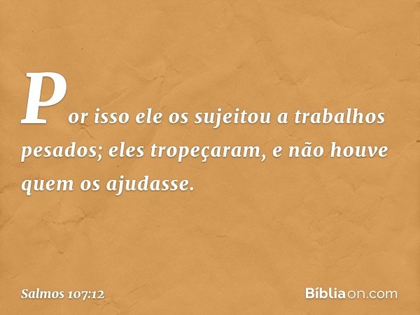 Por isso ele os sujeitou a trabalhos pesados;
eles tropeçaram,
e não houve quem os ajudasse. -- Salmo 107:12