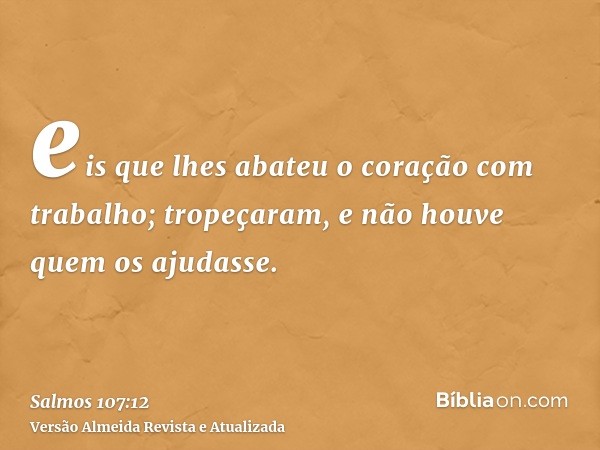 eis que lhes abateu o coração com trabalho; tropeçaram, e não houve quem os ajudasse.