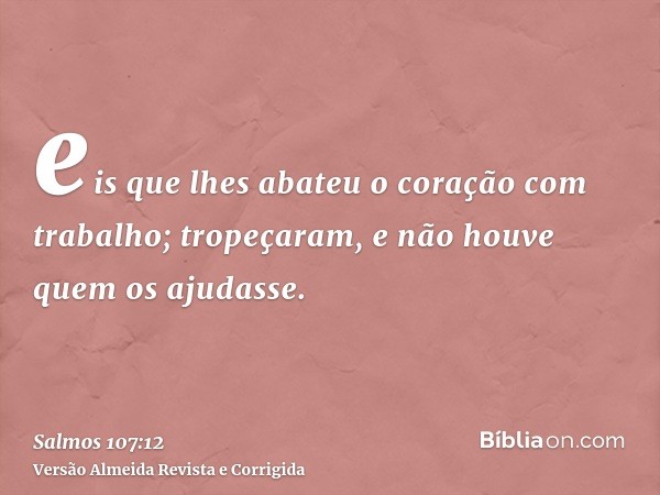 eis que lhes abateu o coração com trabalho; tropeçaram, e não houve quem os ajudasse.