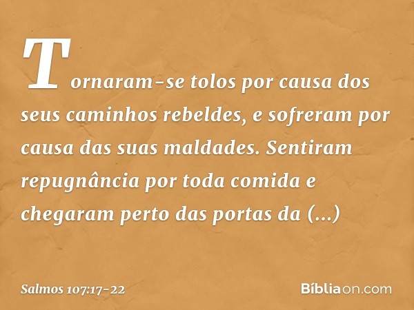 Tornaram-se tolos por causa
dos seus caminhos rebeldes,
e sofreram por causa das suas maldades. Sentiram repugnância por toda comida
e chegaram perto das portas