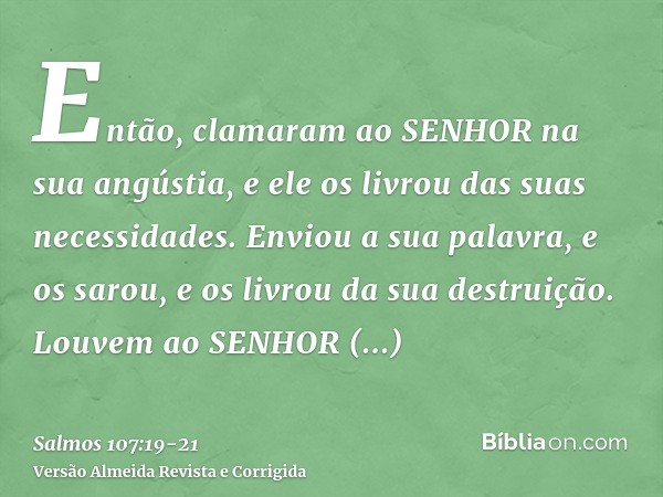 Então, clamaram ao SENHOR na sua angústia, e ele os livrou das suas necessidades.Enviou a sua palavra, e os sarou, e os livrou da sua destruição.Louvem ao SENHO