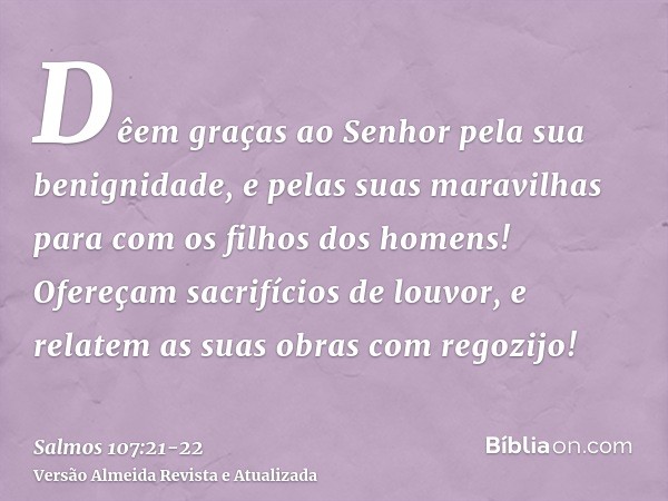 Dêem graças ao Senhor pela sua benignidade, e pelas suas maravilhas para com os filhos dos homens!Ofereçam sacrifícios de louvor, e relatem as suas obras com re