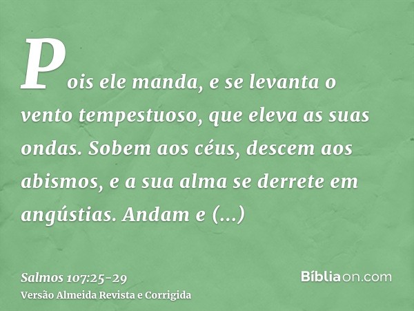 Pois ele manda, e se levanta o vento tempestuoso, que eleva as suas ondas.Sobem aos céus, descem aos abismos, e a sua alma se derrete em angústias.Andam e camba