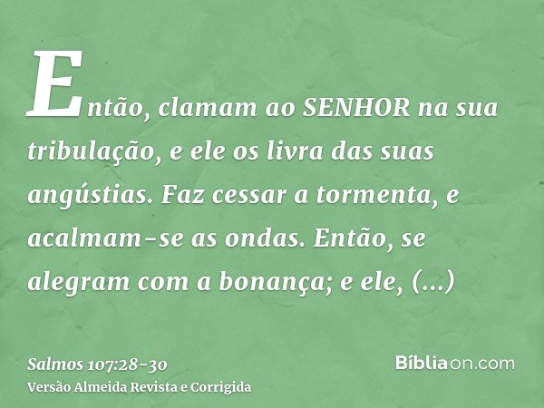 Então, clamam ao SENHOR na sua tribulação, e ele os livra das suas angústias.Faz cessar a tormenta, e acalmam-se as ondas.Então, se alegram com a bonança; e ele