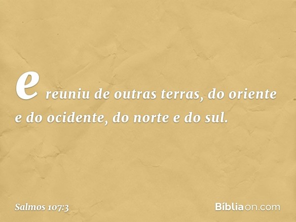 e reuniu de outras terras,
do oriente e do ocidente, do norte e do sul. -- Salmo 107:3