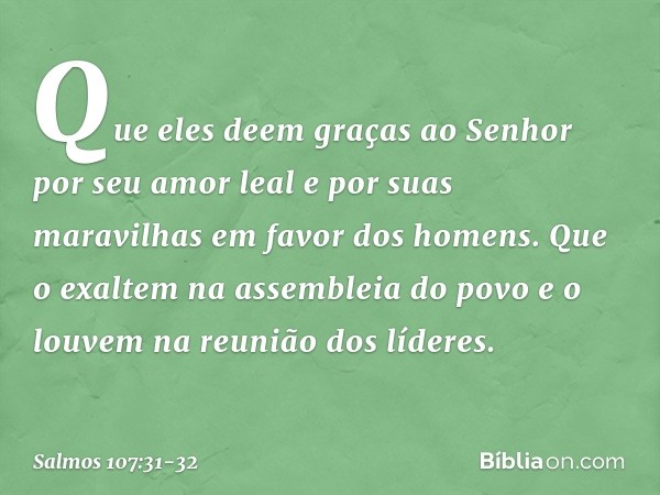 Que eles deem graças ao Senhor
por seu amor leal e por suas maravilhas
em favor dos homens. Que o exaltem na assembleia do povo
e o louvem na reunião dos lídere