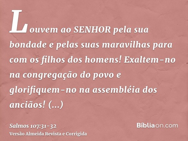 Louvem ao SENHOR pela sua bondade e pelas suas maravilhas para com os filhos dos homens!Exaltem-no na congregação do povo e glorifiquem-no na assembléia dos anc