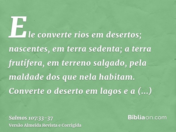 Ele converte rios em desertos; nascentes, em terra sedenta;a terra frutífera, em terreno salgado, pela maldade dos que nela habitam.Converte o deserto em lagos 