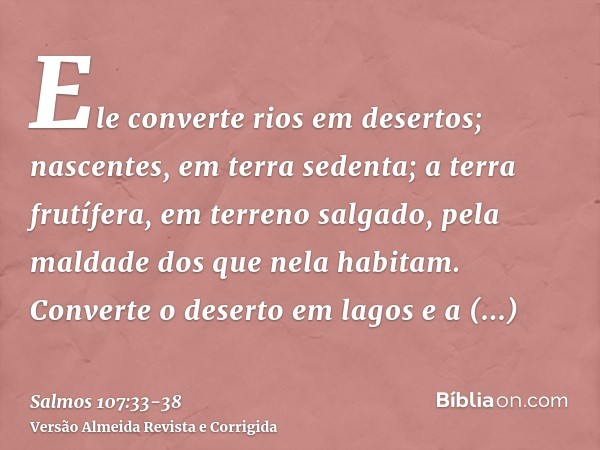 Ele converte rios em desertos; nascentes, em terra sedenta;a terra frutífera, em terreno salgado, pela maldade dos que nela habitam.Converte o deserto em lagos 