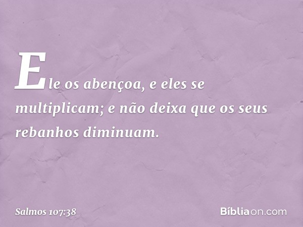 Ele os abençoa, e eles se multiplicam;
e não deixa que os seus rebanhos diminuam. -- Salmo 107:38