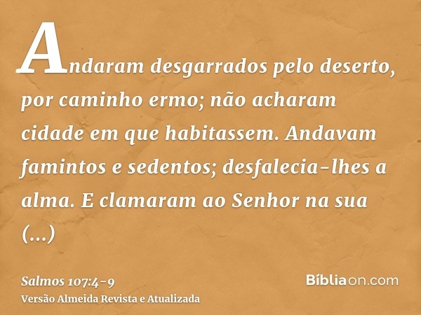 Andaram desgarrados pelo deserto, por caminho ermo; não acharam cidade em que habitassem.Andavam famintos e sedentos; desfalecia-lhes a alma.E clamaram ao Senho