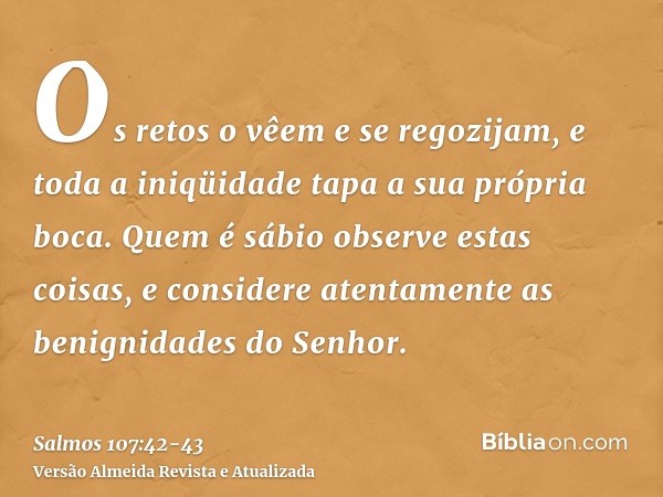 Os retos o vêem e se regozijam, e toda a iniqüidade tapa a sua própria boca.Quem é sábio observe estas coisas, e considere atentamente as benignidades do Senhor