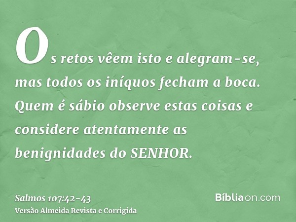 Os retos vêem isto e alegram-se, mas todos os iníquos fecham a boca.Quem é sábio observe estas coisas e considere atentamente as benignidades do SENHOR.