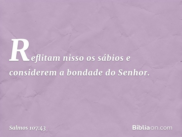 Reflitam nisso os sábios
e considerem a bondade do Senhor. -- Salmo 107:43