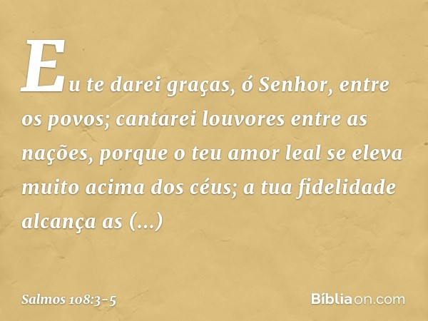 Eu te darei graças, ó Senhor, entre os povos;
cantarei louvores entre as nações, porque o teu amor leal
se eleva muito acima dos céus;
a tua fidelidade alcança 