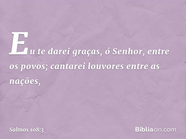 Eu te darei graças, ó Senhor, entre os povos;
cantarei louvores entre as nações, -- Salmo 108:3