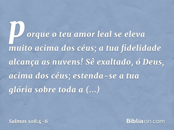 porque o teu amor leal
se eleva muito acima dos céus;
a tua fidelidade alcança as nuvens! Sê exaltado, ó Deus, acima dos céus;
estenda-se a tua glória sobre tod