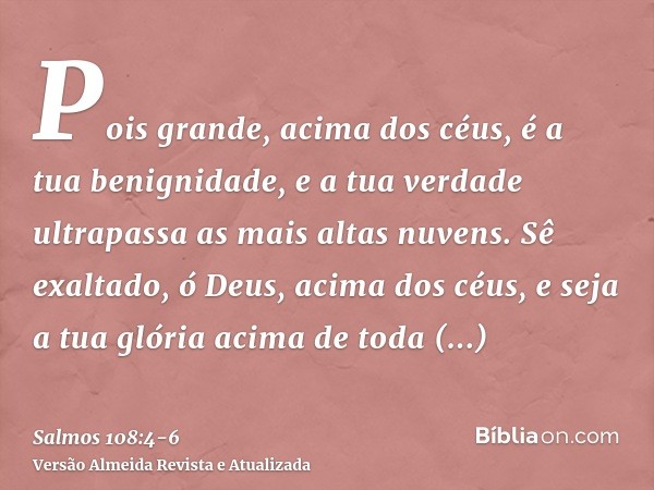 Pois grande, acima dos céus, é a tua benignidade, e a tua verdade ultrapassa as mais altas nuvens.Sê exaltado, ó Deus, acima dos céus, e seja a tua glória acima