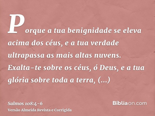 Porque a tua benignidade se eleva acima dos céus, e a tua verdade ultrapassa as mais altas nuvens.Exalta-te sobre os céus, ó Deus, e a tua glória sobre toda a t