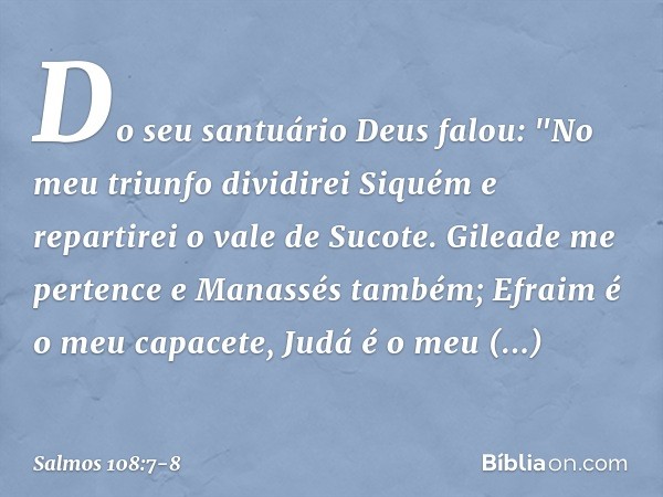 Do seu santuário Deus falou:
"No meu triunfo dividirei Siquém
e repartirei o vale de Sucote. Gileade me pertence e Manassés também;
Efraim é o meu capacete, Jud