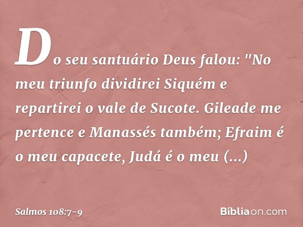 Do seu santuário Deus falou:
"No meu triunfo dividirei Siquém
e repartirei o vale de Sucote. Gileade me pertence e Manassés também;
Efraim é o meu capacete, Jud