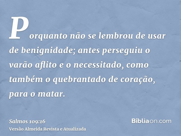 Porquanto não se lembrou de usar de benignidade; antes perseguiu o varão aflito e o necessitado, como também o quebrantado de coração, para o matar.