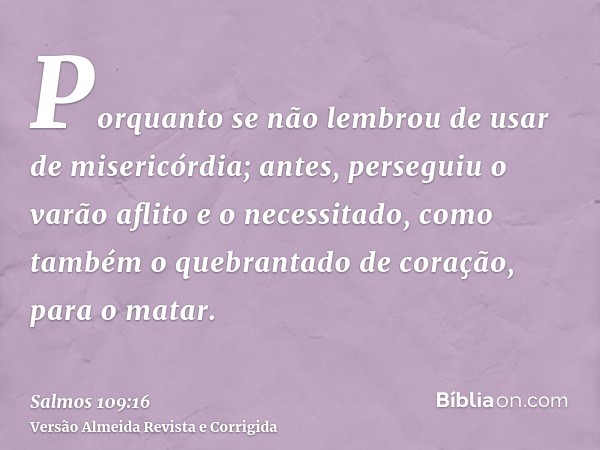 Porquanto se não lembrou de usar de misericórdia; antes, perseguiu o varão aflito e o necessitado, como também o quebrantado de coração, para o matar.