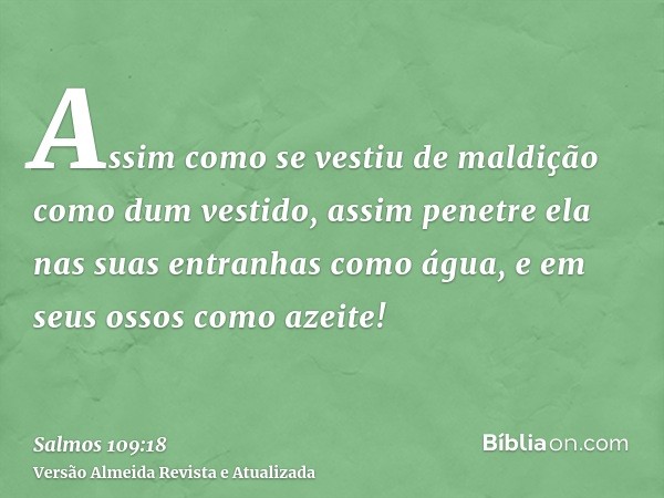 Assim como se vestiu de maldição como dum vestido, assim penetre ela nas suas entranhas como água, e em seus ossos como azeite!