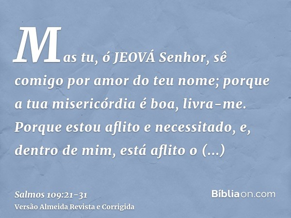Mas tu, ó JEOVÁ Senhor, sê comigo por amor do teu nome; porque a tua misericórdia é boa, livra-me.Porque estou aflito e necessitado, e, dentro de mim, está afli