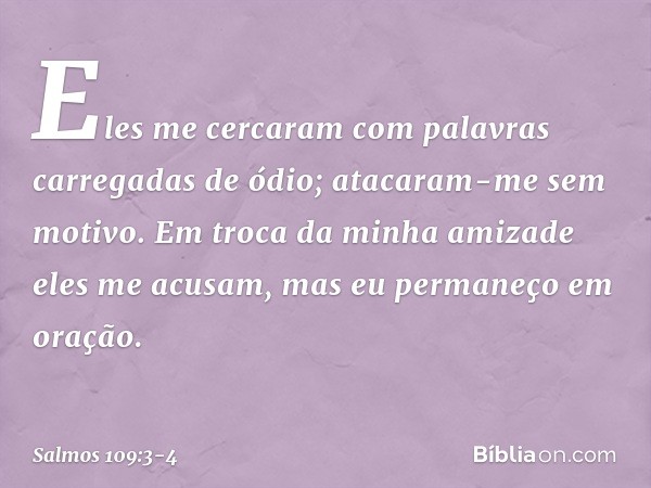 Eles me cercaram com palavras
carregadas de ódio;
atacaram-me sem motivo. Em troca da minha amizade eles me acusam,
mas eu permaneço em oração. -- Salmo 109:3-4