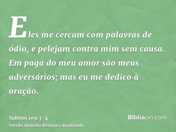 Eles me cercam com palavras de ódio, e pelejam contra mim sem causa.Em paga do meu amor são meus adversários; mas eu me dedico à oração.