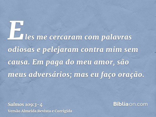Eles me cercaram com palavras odiosas e pelejaram contra mim sem causa.Em paga do meu amor, são meus adversários; mas eu faço oração.