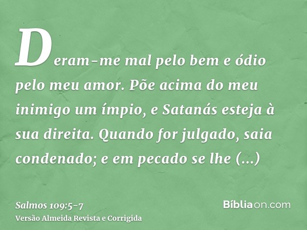 Deram-me mal pelo bem e ódio pelo meu amor.Põe acima do meu inimigo um ímpio, e Satanás esteja à sua direita.Quando for julgado, saia condenado; e em pecado se 