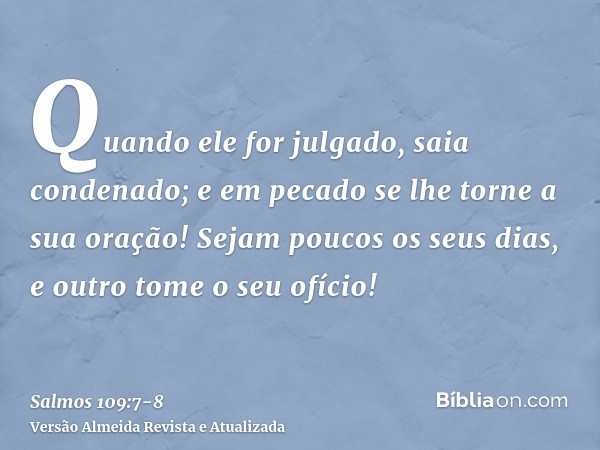 Quando ele for julgado, saia condenado; e em pecado se lhe torne a sua oração!Sejam poucos os seus dias, e outro tome o seu ofício!