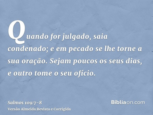 Quando for julgado, saia condenado; e em pecado se lhe torne a sua oração.Sejam poucos os seus dias, e outro tome o seu ofício.