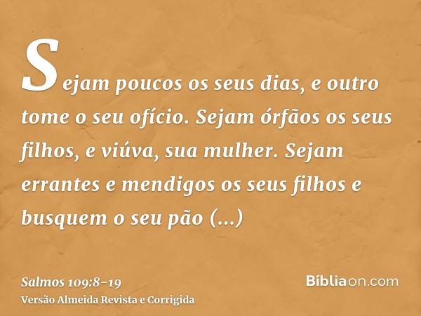 Sejam poucos os seus dias, e outro tome o seu ofício.Sejam órfãos os seus filhos, e viúva, sua mulher.Sejam errantes e mendigos os seus filhos e busquem o seu p
