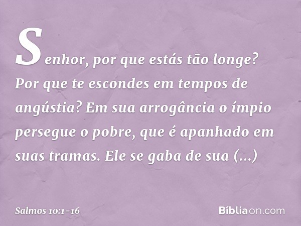 Senhor, por que estás tão longe?
Por que te escondes em tempos de angústia? Em sua arrogância o ímpio persegue o pobre,
que é apanhado em suas tramas. Ele se ga