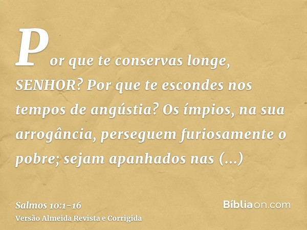 Por que te conservas longe, SENHOR? Por que te escondes nos tempos de angústia?Os ímpios, na sua arrogância, perseguem furiosamente o pobre; sejam apanhados nas