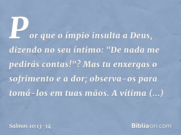 Por que o ímpio insulta a Deus,
dizendo no seu íntimo:
"De nada me pedirás contas!"? Mas tu enxergas o sofrimento e a dor;
observa-os para tomá-los em tuas mãos