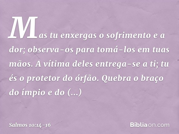 Mas tu enxergas o sofrimento e a dor;
observa-os para tomá-los em tuas mãos.
A vítima deles entrega-se a ti;
tu és o protetor do órfão. Quebra o braço do ímpio 