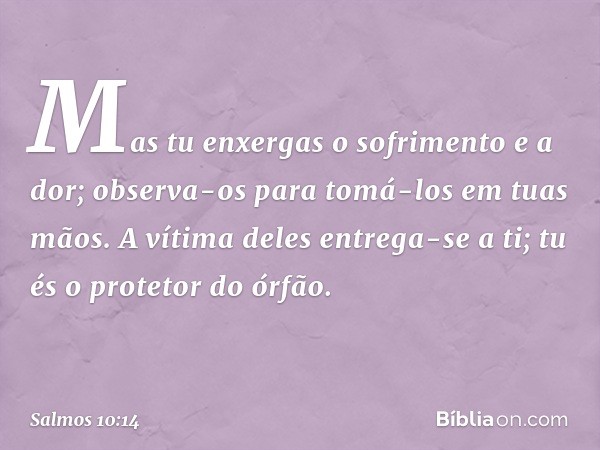 Mas tu enxergas o sofrimento e a dor;
observa-os para tomá-los em tuas mãos.
A vítima deles entrega-se a ti;
tu és o protetor do órfão. -- Salmo 10:14