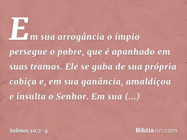 Em sua arrogância o ímpio persegue o pobre,
que é apanhado em suas tramas. Ele se gaba de sua própria cobiça
e, em sua ganância,
amaldiçoa e insulta o Senhor. E